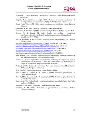 Instituto Politécnico de Bragança
                  Escola Superior de Educação



D`Hainaut, L. (1990). Conceitos e Métodos da Estatística. Lisboa: Fundação Calouste
       Gulbenkian.
Delgado, J. & Gutiérrez, J. (org.) (1999). Metodos y técnicas cualitativas de
         investigación en ciencias sociales (3ª ed.). Madrid: Editorial Síntesis, S. A.
Green, J. & d`Oliveira, M. (1991). Testes estatísticos em psicologia. Lisboa: Editorial
        Estampa.
Guimarães, R. & Cabral, J. (1997). Estatística. Lisboa: McGraw-Hill.
Guimarães, R. & Cabral, J. (1999). Estatística (Edição Revista). Lisboa: McGraw-Hill.
Herrero, F. & Cuesta, M. (s/d). Escalas de medida y estadística.
        http://www.psico.uniovi.es/Dpto_Psicologia/metodos/tutor.2/Medida.html.
        (acedido em 16-06-2005)
Hill, M. Magalhães & Hill, A. (2002). Investigação por questionário (2ª ed.). Lisboa:
         Edições Sílabo.
http://alea.ine.pt/html/nocoes/html/cap1_1_0.html (acedido em 20-06-2005)
http://pt.wikipedia.org/wiki/Escala_%28estat%C3%ADstica%29 (10-06-05)
http://www.est.ufpr.br/~paulojus/CE003/ce003/node2.html (10-06-20005)
http://www.manhanelli.com.br/pesquisas.html#tipos (21-06-20005)
http://www.vademecum.com.br/iatros/estdiscritiva.htm (10-06-20005)
Huot, Réjean (2002). Métodos quantitativos para as ciências humanas (tradução de
         Maria Luísa Figueiredo). Lisboa: Instituto Piaget.
Morais, C. (2000). Complexidade e comunicação mediada por computador. Tese de
        Doutoramento em Educação – Área do Conhecimento de Metodologia do
        Ensino da Matemática. Braga: Universidade do Minho.
Paulos, J. (1991). O circo da matemática: Para além do inumerísmo. Mem Martins:
        Publicações Europa - América Lda..
Reis, E. (1996). Estatística descritiva. Lisboa: Edições Sílabo.
Reis, E., Melo, P., Andrade, R., & Calapez, T. (1999). Estatística aplicada (Vol. 2).
         Lisboa: Edições Sílabo.
Reis, E., Melo, P., Andrade, R., & Calapez, T. (1999). Estatística aplicada (Vol. 1).
         Lisboa: Edições Sílabo.
Spigel, M. (1978). Probabilidade e estatística (traduzido por Alfredo Faria). São Paulo:
         McGraw - Hill Ltda.
Vairinhos, V. M. (1995). Estatística. Lisboa: Universidade Aberta.
Vairinhos, V. M. (1996). Elementos de probabilidade e estatística. Lisboa:
         Universidade Aberta.




       ____________
       Carlos Morais                                                                 30
 