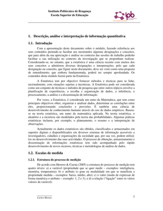 Instituto Politécnico de Bragança
                  Escola Superior de Educação




1. Descrição, análise e interpretação de informação quantitativa

1.1. Introdução
         Com a apresentação deste documento sobre o módulo, fazendo referência aos
seus conteúdos pretende-se facultar aos mestrandos algumas designações e conceitos,
que para além da sua apreciação e análise no contexto das sessões de trabalho poderão
facilitar a sua utilização no contexto da investigação que se proponham realizar.
Considerando-se, no entanto, que a estatística é uma ciência recente com muitos dos
seus conceitos a admitirem diversas designações e interpretações, pelo que cada
designação ou conceito, que figure neste documento, deve ser visto como uma proposta
de entendimento, que embora fundamentada, poderá ser sempre aprofundada. Os
conteúdos deste módulo fazem parte da Estatística.
        A Estatística tem por objectivo fornecer métodos e técnicas para se lidar,
racionalmente, com situações sujeitas a incertezas. A Estatística pode ser considerada
como um conjunto de técnicas e métodos de pesquisa que entre outros tópicos envolve a
planificação de experiências, a recolha e organização de dados, a inferência, o
processamento, a análise e a disseminação de informação.
         Por vezes, a Estatística, é considerada um ramo da Matemática, que tem como
principais objectivos obter, organizar e analisar dados, determinar as correlações entre
eles, proporcionando conclusões e previsões. É também uma ciência de
desenvolvimento de conhecimento humano através do uso de dados empíricos. Baseia-
se na teoria estatística, um ramo da matemática aplicada. Na teoria estatística, o
aleatório e a incerteza são modelados pela teoria das probabilidades. Algumas práticas
estatísticas incluem, por exemplo, o planeamento, o resumo e a interpretação de
observações.
        Actualmente os dados estatísticos são obtidos, classificados e armazenados em
suportes digitais e disponibilizados em diversos sistemas de informação acessíveis a
investigadores, cidadãos e organizações da sociedade que, por sua vez, podem utilizá-
los no desenvolvimento das suas actividades. O processo de obtenção, armazenamento e
disseminação de informações estatísticas tem sido acompanhado pelo rápido
desenvolvimento de novos recursos, técnicas e metodologias de análise de dados.

1.2. Escalas de medida
1.2.1. Estrutura do processo de medição
       De acordo com Herrero & Cuesta (2005) a estrutura do processo de medição tem
quatro níveis: a) a variável (propriedade que se quer medir – exemplos: inteligência,
memória, temperatura); b) o atributo (o grau ou modalidade em que se manifesta a
propriedade medida – exemplos: baixo, médio, alto); c) o valor (modo de expressar de
forma numérica o atributo – exemplo: 1, 2 e 3); e d) a relação (“ligação” entre os vários
valores da variável).



       ____________
       Carlos Morais                                                                   3
 