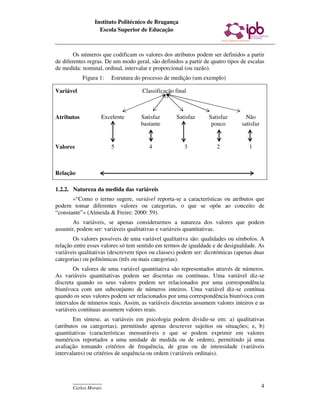 Instituto Politécnico de Bragança
                   Escola Superior de Educação



        Os números que codificam os valores dos atributos podem ser definidos a partir
de diferentes regras. De um modo geral, são definidos a partir de quatro tipos de escalas
de medida: nominal, ordinal, intervalar e proporcional (ou razão).
            Figura 1:   Estrutura do processo de medição (um exemplo)

Variável                             Classificação final



Atributos          Excelente        Satisfaz       Satisfaz      Satisfaz        Não
                                    bastante                      pouco        satisfaz


Valores                 5              4               3            2             1



Relação

1.2.2. Natureza da medida das variáveis
       «“Como o termo sugere, variável reporta-se a características ou atributos que
podem tomar diferentes valores ou categorias, o que se opõe ao conceito de
“constante”» (Almeida & Freire: 2000: 59).
       As variáveis, se apenas considerarmos a natureza dos valores que podem
assumir, podem ser: variáveis qualitativas e variáveis quantitativas.
       Os valores possíveis de uma variável qualitativa são: qualidades ou símbolos. A
relação entre esses valores só tem sentido em termos de igualdade e de desigualdade. As
variáveis qualitativas (descrevem tipos ou classes) podem ser: dicotómicas (apenas duas
categorias) ou politómicas (três ou mais categorias).
        Os valores de uma variável quantitativa são representados através de números.
As variáveis quantitativas podem ser discretas ou contínuas. Uma variável diz-se
discreta quando os seus valores podem ser relacionados por uma correspondência
biunívoca com um subconjunto de números inteiros. Uma variável diz-se contínua
quando os seus valores podem ser relacionados por uma correspondência biunívoca com
intervalos de números reais. Assim, as variáveis discretas assumem valores inteiros e as
variáveis contínuas assumem valores reais.
        Em síntese, as variáveis em psicologia podem dividir-se em: a) qualitativas
(atributos ou categorias), permitindo apenas descrever sujeitos ou situações; e, b)
quantitativas (características mensuráveis e que se podem exprimir em valores
numéricos reportados a uma unidade de medida ou de ordem), permitindo já uma
avaliação tomando critérios de frequência, de grau ou de intensidade (variáveis
intervalares) ou critérios de sequência ou ordem (variáveis ordinais).



       ____________
       Carlos Morais                                                                      4
 