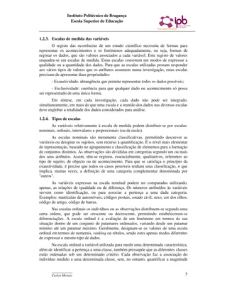 Instituto Politécnico de Bragança
                  Escola Superior de Educação



1.2.3. Escalas de medida das variáveis
        O registo das ocorrências de um estudo científico necessita de formas para
representar os acontecimentos e os fenómenos adequadamente, ou seja, formas de
registar os dados, que são valores associados a cada variável. Este registo de valores
enquadra-se em escalas de medida. Estas escalas consistem em modos de expressar a
qualidade ou a quantidade dos dados. Para que as escalas utilizadas possam responder
aos vários tipos de valores que os atributos assumem numa investigação, estas escalas
precisam de apresentar duas propriedades:
       - Exaustividade: abrangência que permite representar todos os dados possíveis;
        - Exclusividade: coerência para que qualquer dado ou acontecimento só possa
ser representado de uma única forma.
       Em síntese, em cada investigação, cada dado não pode ser integrado,
simultaneamente, em mais do que uma escala e a reunião dos dados nas diversas escalas
deve englobar a totalidade dos dados considerados para análise.

1.2.4. Tipos de escalas
      As variáveis relativamente à escala de medida podem distribuir-se por escalas:
nominais, ordinais, intervalares e proporcionais (ou de razão).
       As escalas nominais são meramente classificativas, permitindo descrever as
variáveis ou designar os sujeitos, sem recurso à quantificação. É o nível mais elementar
de representação, baseado no agrupamento e classificação de elementos para a formação
de conjuntos distintos. As observações são divididas em categorias segundo um ou mais
dos seus atributos. Assim, têm-se registos, essencialmente, qualitativos, referentes ao
tipo de sujeito, de objecto ou de acontecimento. Para que se satisfaça o princípio da
exaustividade, é preciso que todos os casos possíveis tenham uma classificação, o que
implica, muitas vezes, a definição de uma categoria complementar denominada por
"outros".
       As variáveis expressas na escala nominal podem ser comparadas utilizando,
apenas, as relações de igualdade ou de diferença. Os números atribuídos às variáveis
servem como identificação, ou para associar a pertença a uma dada categoria.
Exemplos: matrículas de automóveis, códigos postais, estado civil, sexo, cor dos olhos,
código de artigo, código de barras.
       Nas escalas ordinais os indivíduos ou as observações distribuem-se segundo uma
certa ordem, que pode ser crescente ou decrescente, permitindo estabelecerem-se
diferenciações. A escala ordinal é a avaliação de um fenómeno em termos da sua
situação dentro de um conjunto de patamares ordenados, variando desde um patamar
mínimo até um patamar máximo. Geralmente, designam-se os valores de uma escala
ordinal em termos de numerais, ranking ou rótulos, sendo estes apenas modos diferentes
de expressar o mesmo tipo de dados.
       Na escala ordinal a variável utilizada para medir uma determinada característica,
além de identificar a pertença a uma classe, também pressupõe que as diferentes classes
estão ordenadas sob um determinado critério. Cada observação faz a associação do
indivíduo medido a uma determinada classe, sem, no entanto, quantificar a magnitude

       ____________
       Carlos Morais                                                                    5
 