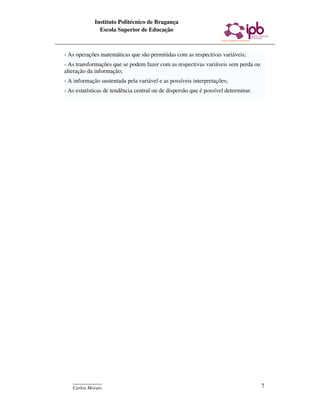 Instituto Politécnico de Bragança
               Escola Superior de Educação



- As operações matemáticas que são permitidas com as respectivas variáveis;
- As transformações que se podem fazer com as respectivas variáveis sem perda ou
alteração da informação;
- A informação sustentada pela variável e as possíveis interpretações;
- As estatísticas de tendência central ou de dispersão que é possível determinar.




   ____________
   Carlos Morais                                                                    7
 