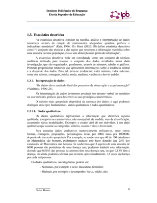 Instituto Politécnico de Bragança
                  Escola Superior de Educação




1.3. Estatística descritiva
       “A estatística descritiva consiste na recolha, análise e interpretação de dados
numéricos através da criação de instrumentos adequados: quadros, gráficos e
indicadores numéricos” (Reis, 1996: 15). Huot (2002: 60) define estatística descritiva
como “o conjunto das técnicas e das regras que resumem a informação recolhida sobre
uma amostra ou uma população, e isso sem distorção nem perda de informação”.
        A estatística descritiva pode ser considerada como um conjunto de técnicas
analíticas utilizado para resumir o conjunto dos dados recolhidos numa dada
investigação, que são organizados, geralmente, através de números, tabelas e gráficos.
Pretende proporcionar relatórios que apresentem informações sobre a tendência central
e a dispersão dos dados. Para tal, deve-se evidenciar: valor mínimo, valor máximo,
soma dos valores, contagens, média, moda, mediana, variância e desvio padrão.

1.3.1. Interpretação de dados
       “Os dados são o resultado final dos processos de observação e experimentação”
(Vairinhos, 1996: 21).
       Na interpretação de dados deveremos produzir um resumo verbal ou numérico
ou usar métodos gráficos para descrever as suas principais características.
       O método mais apropriado dependerá da natureza dos dados, e aqui podemos
distinguir dois tipos fundamentais: dados qualitativos e dados quantitativos.

1.3.1.1. Dados qualitativos
        Os dados qualitativos representam a informação que identifica alguma
qualidade, categoria ou característica, não susceptível de medida, mas de classificação,
assumindo várias modalidades. Exemplo: o estado civil de um indivíduo, é um dado
qualitativo que assume as categorias: solteiro, casado, viúvo e divorciado.
       Para sumariar dados qualitativos numericamente utilizam-se, entre outras
formas, contagens, proporções, percentagens, taxas por 1000, taxas por 1000000,
dependendo da escala apropriada. Por exemplo, se soubermos que 40 de 160 estudantes
de Matemática são homens, poderíamos traduzir este facto dizendo que 25% dos
estudantes de Matemática são homens. Se soubermos que 8 sujeitos de uma amostra de
6000 pessoas são portadores de uma doença rara, podemos traduzir esta informação,
dizendo que 0,0013 das pessoas da amostra têm essa doença rara, ou que 0,13% têm a
doença, ou ainda, podemos afirmar que existem, aproximadamente, 1,3 casos da doença
por cada mil pessoas.
   Os dados qualitativos, ou categóricos, podem ser:
           - Nominais, por exemplo o sexo: masculino, feminino;
           - Ordinais, por exemplo o desempenho: baixo, médio, alto.




       ____________
       Carlos Morais                                                                  8
 