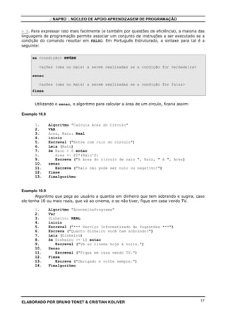 .: NAPRO :. NÚCLEO DE APOIO APRENDIZAGEM DE PROGRAMAÇÃO


> 0. Para expressar isso mais facilmente (e também por questões de eficiência), a maioria das
linguagens de programação permite associar um conjunto de instruções a ser executado se a
condição do comando resultar em FALSO. Em Português Estruturado, a sintaxe para tal é a
seguinte:


     se <condição> entao

        <ações (uma ou mais) a serem realizadas se a condição for verdadeira>

     senao

        <ações (uma ou mais) a serem realizadas se a condição for falsa>
     fimse


      Utilizando o senao, o algoritmo para calcular a área de um circulo, ficaria assim:

Exemplo 10.8

      1.       Algoritmo "Calcula Area do Circulo"
      2.       VAR
      3.       Area, Raio: Real
      4.       inicio
      5.       Escreval ("Entre com raio do círculo")
      6.       Leia (Raio)
      7.       Se Raio > 0 entao
      8.           Area <- PI*(Raio^2)
      9.           Escreva ("A área do círculo de raio ", Raio, " é ", Area)
      10.      senao
      11.          Escreva ("Raio não pode ser nulo ou negativo!")
      12.      fimse
      13.      fimalgoritmo


Exemplo 10.9
       Algoritmo que peça ao usuário a quantia em dinheiro que tem sobrando e sugira, caso
ele tenha 10 ou mais reais, que vá ao cinema, e se não tiver, fique em casa vendo TV.

      1.       Algoritmo "AconselhaPrograma"
      2.       Var
      3.       Dinheiro: REAL
      4.       inicio
      5.       Escreval ("*** Serviço Informatizado de Sugestões ***")
      6.       Escreva ("Quanto dinheiro você tem sobrando?")
      7.       Leia (Dinheiro)
      8.       Se Dinheiro >= 10 entao
      9.           Escreval ("Vá ao cinema hoje à noite.")
      10.      Senao
      11.          Escreval ("Fique em casa vendo TV.")
      12.      Fimse
      13.          Escreva ("Obrigado e volte sempre.")
      14.      Fimalgoritmo




ELABORADO POR BRUNO TONET & CRISTIAN KOLIVER                                               17
 