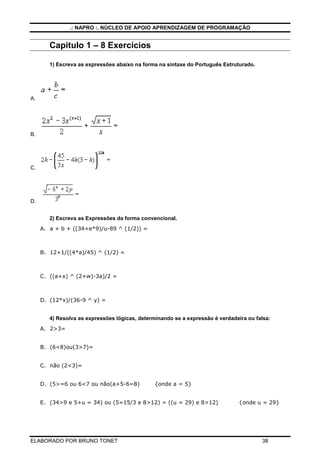.: NAPRO :. NÚCLEO DE APOIO APRENDIZAGEM DE PROGRAMAÇÃO


        Capitulo 1 – 8 Exercícios

        1) Escreva as expressões abaixo na forma na sintaxe do Português Estruturado.




A.




B.




C.




D.


        2) Escreva as Expressões da forma convencional.
     A. a + b + ((34+e*9)/u-89 ^ (1/2)) =



     B. 12+1/((4*a)/45) ^ (1/2) =



     C. ((a+x) ^ (2+w)-3a)/2 =



     D. (12*x)/(36-9 ^ y) =


        4) Resolva as expressões lógicas, determinando se a expressão é verdadeira ou falsa:
     A. 2>3=


     B. (6<8)ou(3>7)=


     C. não (2<3)=


     D. (5>=6 ou 6<7 ou não(a+5-6=8)            {onde a = 5}


     E. (34>9 e 5+u = 34) ou (5=15/3 e 8>12) = ((u = 29) e 8>12)                {onde u = 29}




ELABORADO POR BRUNO TONET                                                               38
 