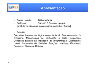 Apresentação


    •   Carga Horária:       80 horas/aula
    •   Professor:           Tarcísio F G Júnior, Mestre
        [analista de sistemas, programador, consultor, diretor]

    • Ementa:
    Conceitos básicos de lógica computacional. Funcionamento de
    programa. Mecanismos de verificação e teste. Comandos.
    Conceitos básicos da linguagem de programação. Operadores.
    Laços. Comandos de Decisão. Funções. Matrizes. Estruturas.
    Ponteiros. Classes e Objetos.




2
 