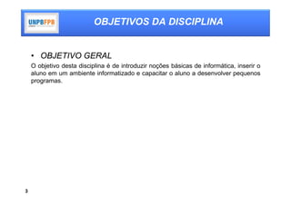 OBJETIVOS DA DISCIPLINA


    • OBJETIVO GERAL
    O objetivo desta disciplina é de introduzir noções básicas de informática, inserir o
    aluno em um ambiente informatizado e capacitar o aluno a desenvolver pequenos
    programas.




3
 