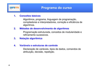 Programa do curso

    1.   Conceitos básicos
            Algoritmos, programa, linguagem de programação,
            compiladores e interpretadores, correção e eficiência de
            algoritmos.
    2.   Métodos de desenvolvimento de algoritmos
            Programação estruturada, conceitos de modularidade e
            refinamento sucessivos.
    3.   Notação algorítmica


    4.   Variáveis e estruturas de controle
            Declaração de variáveis, tipos de dados, comandos de
            atribuição, decisão, repetição.




4
 
