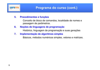 Programa do curso (cont.)

    5.   Procedimentos e funções
           Conceito de bloco de comandos, localidade de nomes e
           passagem de parâmetros.
    6.   Noções de linguagens de programação
           Histórico, linguagem de programação e suas gerações
    7.   Implementação de algoritmos simples
           Básicos, métodos numéricos simples, vetores e matrizes.




5
 