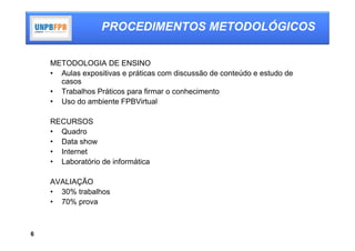 PROCEDIMENTOS METODOLÓGICOS

    METODOLOGIA DE ENSINO
    • Aulas expositivas e práticas com discussão de conteúdo e estudo de
      casos
    • Trabalhos Práticos para firmar o conhecimento
    • Uso do ambiente FPBVirtual

    RECURSOS
    • Quadro
    • Data show
    • Internet
    • Laboratório de informática

    AVALIAÇÃO
    • 30% trabalhos
    • 70% prova



6
 