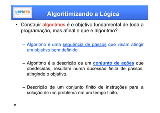 Algoritimizando a Lógica
 • Construir algoritmos é o objetivo fundamental de toda a
   programação, mas afinal o que é algoritmo?

     – Algoritmo é uma sequência de passos que visam atingir
       um objetivo bem definido.

     – Algoritmo é a descrição de um conjunto de ações que
       obedecidas, resultam numa sucessão finita de passos,
       atingindo o objetivo.

     – Descrição de um conjunto finito de instruções para a
       solução de um problema em um tempo finito.

11
 