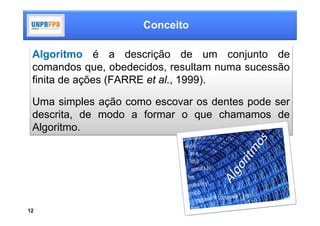 Conceito

 Algoritmo é a descrição de um conjunto de
 comandos que, obedecidos, resultam numa sucessão
 finita de ações (FARRE et al., 1999).

 Uma simples ação como escovar os dentes pode ser
 descrita, de modo a formar o que chamamos de
 Algoritmo.




12
 
