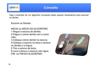 Conceito

Veja o exemplo de um algoritmo composto pelos passos necessários para escovar
os dentes.

     Escovar os Dentes:

     INÍCIO ou INÍCIO DO ALGORITMO
     1.Pegue a escova de dentes;
     2.Pegue o creme dental com a outra
     mão;
     3.Coloque creme dental na escova;
     4.Coloque a escova na boca e escove
     os dentes e a língua;
     5.Tire a escova da boca;
     6.Lave a boca e a escova com água.
     FIM ou FIM DO ALGORITMO



13
 