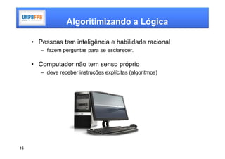 Algoritimizando a Lógica

     • Pessoas tem inteligência e habilidade racional
        – fazem perguntas para se esclarecer.

     • Computador não tem senso próprio
        – deve receber instruções explícitas (algoritmos)




15
 