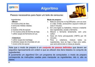 Algoritmo
     Passos necessários para fazer um bolo de cenouras:
     Ingredientes:                                 Modo de preparo:
     - Massa:                                      1. Bata as cenouras no liquidificador, com os ovos
     1/2 xícara (chá) de óleo;                        e o óleo. Então, acrescente o açúcar e bata por
     3 cenouras médias raladas;                       mais 5 minutos;
     4 ovos;                                       2. Em uma tigela ou batedeira, misture o restante
     2 xícaras (chá) de açúcar;                       dos ingredientes, exceto o fermento;
     2 1/2 xícaras (chá) de farinha de trigo;      3. Misture o fermento lentamente, com uma
     1 colher (sopa) de fermento em pó.               colher;
                                                   4. Asse em forno pré-aquecido (180ºC) por 40
     - Cobertura:                                     minutos;
     1 colher (sopa) de manteiga;                  5. Para a cobertura, misture todos os
     3 colheres (sopa) de chocolate em pó;            ingredientes, leve ao fogo e faça uma calda,
     1 xícara (chá) de açúcar.                        que será adicionada à massa já assada.

Note que o modo de preparo é um conjunto de passos definidos que devem ser
seguidos rigorosamente em ordem e que se utilizam dos itens listados no conjunto de
ingredientes.
É puramente um algoritmo! Em um programa de computador, o modo de preparo
corresponde às instruções usadas para manipular os ingredientes, isto é, são os
dados.
17
 