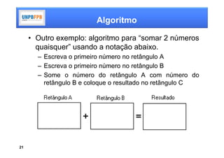 Algoritmo

     • Outro exemplo: algoritmo para “somar 2 números
       quaisquer” usando a notação abaixo.
       – Escreva o primeiro número no retângulo A
       – Escreva o primeiro número no retângulo B
       – Some o número do retângulo A com número do
         retângulo B e coloque o resultado no retângulo C




21
 