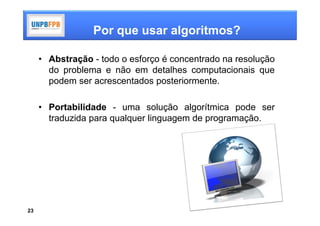 Por que usar algoritmos?

     • Abstração - todo o esforço é concentrado na resolução
       do problema e não em detalhes computacionais que
       podem ser acrescentados posteriormente.

     • Portabilidade - uma solução algorítmica pode ser
       traduzida para qualquer linguagem de programação.




23
 