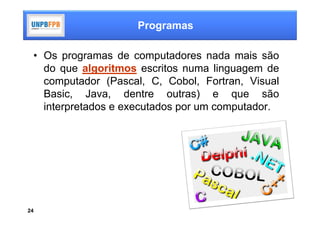 Programas

 • Os programas de computadores nada mais são
   do que algoritmos escritos numa linguagem de
   computador (Pascal, C, Cobol, Fortran, Visual
   Basic, Java, dentre outras) e que são
   interpretados e executados por um computador.




24
 