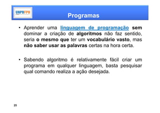 Programas
     • Aprender uma linguagem de programação sem
       dominar a criação de algoritmos não faz sentido,
       seria o mesmo que ter um vocabulário vasto, mas
       não saber usar as palavras certas na hora certa.

     • Sabendo algoritmo é relativamente fácil criar um
       programa em qualquer linguagem, basta pesquisar
       qual comando realiza a ação desejada.




25
 