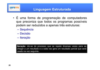 Linguagem Estruturada

     • É uma forma de programação de computadores
       que preconiza que todos os programas possíveis
       podem ser reduzidos a apenas três estruturas:
       – Sequência
       – Decisão
       – Iteração

       Iteração: diz-se do processo que se repete diversas vezes para se
       chegar a um resultado e a cada vez gera um resultado parcial que será
       usado na vez seguinte.




26
 