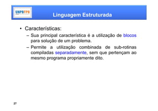 Linguagem Estruturada

     • Características:
       – Sua principal característica é a utilização de blocos
         para solução de um problema.
       – Permite a utilização combinada de sub-rotinas
         compiladas separadamente, sem que pertençam ao
         mesmo programa propriamente dito.




27
 