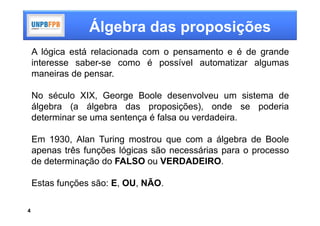 Álgebra das proposições
    A lógica está relacionada com o pensamento e é de grande
    interesse saber-se como é possível automatizar algumas
    maneiras de pensar.

    No século XIX, George Boole desenvolveu um sistema de
    álgebra (a álgebra das proposições), onde se poderia
    determinar se uma sentença é falsa ou verdadeira.

    Em 1930, Alan Turing mostrou que com a álgebra de Boole
    apenas três funções lógicas são necessárias para o processo
    de determinação do FALSO ou VERDADEIRO.

    Estas funções são: E, OU, NÃO.

4
 