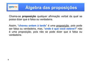 Álgebra das proposições
    Chama-se proposição qualquer afirmação verbal da qual se
    possa dizer que é falsa ou verdadeira.

    Assim, “choveu ontem à tarde” é uma proposição, pois pode
    ser falsa ou verdadeira, mas, “onde é que você esteve?” não
    é uma proposição, pois não se pode dizer que é falsa ou
    verdadeira.




5
 
