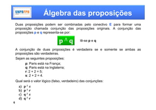 Álgebra das proposições
    Duas proposições podem ser combinadas pelo conectivo E para formar uma
    proposição chamada conjunção das proposições originais. A conjunção das
    proposições p e q representa-se por:

                                     ⋀          lê-se p e q

    A conjunção de duas proposições é verdadeira se e somente se ambas as
    proposições são verdadeiras.
    Sejam as seguintes proposições:
          p: Paris está na França;
          q: Paris está na Inglaterra;
          r: 2 + 2 = 5;
          s: 2 + 2 = 4.
    Qual será o valor lógico (falso, verdadeiro) das conjunções:
      a    	⋀
      b    	⋀
      c    	⋀
      d    ⋀

6
 