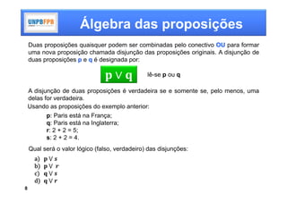Álgebra das proposições
    Duas proposições quaisquer podem ser combinadas pelo conectivo OU para formar
    uma nova proposição chamada disjunção das proposições originais. A disjunção de
    duas proposições p e q é designada por:

                                                lê-se p ou q

    A disjunção de duas proposições é verdadeira se e somente se, pelo menos, uma
    delas for verdadeira.
    Usando as proposições do exemplo anterior:
           p: Paris está na França;
           q: Paris está na Inglaterra;
           r: 2 + 2 = 5;
           s: 2 + 2 = 4.
    Qual será o valor lógico (falso, verdadeiro) das disjunções:
      a    	⋁	
      b    	⋁		
      c    	⋁	
      d     ⋁
8
 