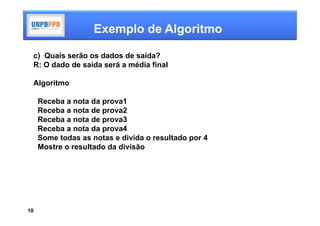 Exemplo de Algoritmo

 c) Quais serão os dados de saída?
 R: O dado de saída será a média final

 Algoritmo

     Receba a nota da prova1
     Receba a nota de prova2
     Receba a nota de prova3
     Receba a nota da prova4
     Some todas as notas e divida o resultado por 4
     Mostre o resultado da divisão




10
 