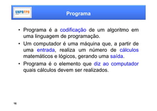 Programa


     • Programa é a codificação de um algoritmo em
       uma linguagem de programação.
     • Um computador é uma máquina que, a partir de
       uma entrada, realiza um número de cálculos
       matemáticos e lógicos, gerando uma saída.
     • Programa é o elemento que diz ao computador
       quais cálculos devem ser realizados.




16
 