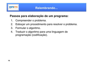 Relembrando...

     Passos para elaboração de um programa:
     1.   Compreender o problema.
     2.   Esboçar um procedimento para resolver o problema.
     3.   Formular o algoritmo.
     4.   Traduzir o algoritmo para uma linguagem de
          programação (codificação).




18
 