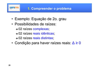 1. Compreender o problema


     • Exemplo: Equação de 2o. grau
     • Possibilidades de raízes:
        02 raízes complexas;
        02 raízes reais idênticas;

        02 raízes reais distintas;

     • Condição para haver raízes reais: ∆ ≥ 0




20
 