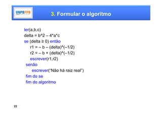3. Formular o algoritmo

     ler(a,b,c)
     delta = b^2 – 4*a*c
     se (delta ≥ 0) então
         r1 = – b – (delta)^(–1/2)
         r2 = – b + (delta)^(–1/2)
         escrever(r1,r2)
      senão
          escrever(“Não há raiz real”)
      fim do se
      fim do algoritmo




22
 