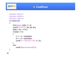 4. Codificar

     #include <stdio.h>
     #include <stdlib.h>
     #include <math.h>
     int main(void)
     {
          float a, b, c, delta, r1, r2;
          scanf("%f %f %f", &a, &b, &c);
          delta = b*b – 4*a*c;
          if (delta >= 0)
          {
               r1 = – b – sqrt(delta);
               r2 = – b + sqrt(delta);
               printf("r1 = %f n r2 = %f", r1, r2);
          }
          else
               printf("Nao ha raiz realn");
     }
23
 