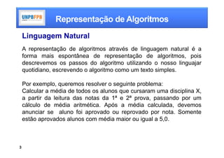 Representação de Algoritmos
    Linguagem Natural
    A representação de algoritmos através de linguagem natural é a
    forma mais espontânea de representação de algoritmos, pois
    descrevemos os passos do algoritmo utilizando o nosso linguajar
    quotidiano, escrevendo o algoritmo como um texto simples.

    Por exemplo, queremos resolver o seguinte problema:
    Calcular a média de todos os alunos que cursaram uma disciplina X,
    a partir da leitura das notas da 1ª e 2ª prova, passando por um
    cálculo de média aritmética. Após a média calculada, devemos
    anunciar se aluno foi aprovado ou reprovado por nota. Somente
    estão aprovados alunos com média maior ou igual a 5,0.



3
 