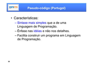 Pseudo-código (Portugol)


     • Características:
       – Sintaxe mais simples que a de uma
         Linguagem de Programação.
       – Ênfase nas idéias e não nos detalhes.
       – Facilita construir um programa em Linguagem
         de Programação.




30
 