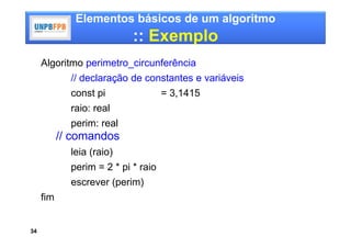 Elementos básicos de um algoritmo
                            :: Exemplo
     Algoritmo perimetro_circunferência
             // declaração de constantes e variáveis
             const pi                = 3,1415
             raio: real
             perim: real
           // comandos
             leia (raio)
             perim = 2 * pi * raio
             escrever (perim)
     fim


34
 