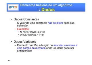 Elementos básicos de um algoritmo
                         :: Dados

     • Dados Constantes
       – O valor de uma constante não se altera após sua
         definição.
       – Exemplos:
         • N_NEPERIANO = 2,7182
         • UNIVERSIDADE = ‘FPB'


     • Dados Variáveis
       – Elemento que têm a função de associar um nome a
         uma porção da memória onde um dado pode ser
         armazenado.


37
 