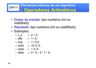 Elementos básicos de um algoritmo
             :: Operadores Aritméticos

     • Dados de entrada: tipo numérico (int ou
       real(float))
     • Resultado: tipo numérico (int ou reail(float))
     • Exemplos:
        –   x_2     ← 2 + 3;
        –   alfa    ← 1 / 5;
        –   ang     ← 1 / 5.0;
        –   resto   ← 10 % 3;
        –   resto   ← 1 % 4;
        –   delta   ← 5 * 5 – 4 * 1 * 4;


42
 