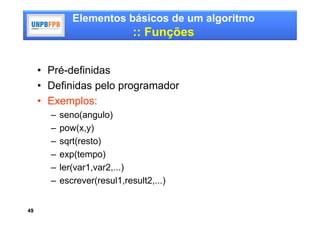 Elementos básicos de um algoritmo
                              :: Funções


     • Pré-definidas
     • Definidas pelo programador
     • Exemplos:
       –   seno(angulo)
       –   pow(x,y)
       –   sqrt(resto)
       –   exp(tempo)
       –   ler(var1,var2,...)
       –   escrever(resul1,result2,...)


49
 