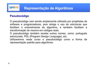 Representação de Algoritmos

    Pseudocódigo
    O pseudocódigo vem sendo amplamente utilizado por projetistas de
    software e programadores, pois obriga o uso de estruturas que
    facilitam o entendimento do algoritmo, e também facilitam a
    transformação do mesmo em códigos reais.
    O pseudocódigo também recebe outros nomes, como: português
    estruturado, PDL (Program Design Language), etc..
    Utilizaremos neste curso o pseudocódigo como a forma de
    representação padrão para algoritmos.




5
 