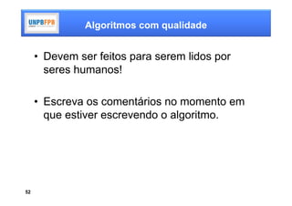 Algoritmos com qualidade


     • Devem ser feitos para serem lidos por
       seres humanos!

     • Escreva os comentários no momento em
       que estiver escrevendo o algoritmo.




52
 