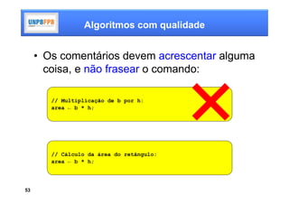 Algoritmos com qualidade


     • Os comentários devem acrescentar alguma
       coisa, e não frasear o comando:

        // Multiplicação de b por h:
        area ← b * h;




        // Cálculo da área do retângulo:
        area ← b * h;




53
 