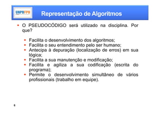 Representação de Algoritmos
     O PSEUDOCÓDIGO será utilizado na disciplina. Por
      que?

       Facilita o desenvolvimento dos algoritmos;
       Facilita o seu entendimento pelo ser humano;
       Antecipa à depuração (localização de erros) em sua
        lógica;
       Facilita a sua manutenção e modificação;
       Facilita e agiliza a sua codificação (escrita do
        programa);
       Permite o desenvolvimento simultâneo de vários
        profissionais (trabalho em equipe).




6
 