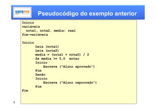 Pseudocódigo do exemplo anterior
    Início
    variáveis
      nota1, nota2, media: real
    fim-variáveis

    Início
             Leia (nota1)
             Leia (nota2)
             media = (nota1 + nota2) / 2
             Se media >= 5,0 entao
             Início
                 Escreva (“Aluno aprovado”)
             Fim
             Senão
             Início
                 Escreva (“Aluno reprovado”)
             Fim
    Fim


7
 