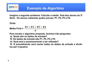 Exemplo de Algoritmo
    Imagine o seguinte problema: Calcular a média final dos alunos da 3ª
    Série. Os alunos realizarão quatro provas: P1, P2, P3 e P4.

    Onde:

    Média Final =

    Para montar o algoritmo proposto, faremos três perguntas:
     a) Quais são os dados de entrada?
     R: Os dados de entrada são P1, P2, P3 e P4
     b) Qual será o processamento a ser utilizado?
     R: O procedimento será somar todos os dados de entrada e dividi-
    los por 4 (quatro)




9
 