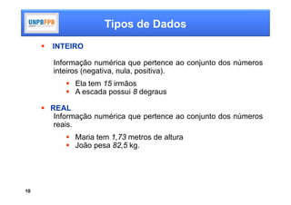 Tipos de Dados
        INTEIRO

         Informação numérica que pertence ao conjunto dos números
         inteiros (negativa, nula, positiva).
             Ela tem 15 irmãos
             A escada possui 8 degraus

      REAL
        Informação numérica que pertence ao conjunto dos números
        reais.
             Maria tem 1,73 metros de altura
             João pesa 82,5 kg.




10
 