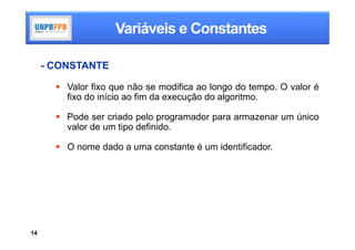 Variáveis e Constantes

     - CONSTANTE

        Valor fixo que não se modifica ao longo do tempo. O valor é
         fixo do início ao fim da execução do algoritmo.

        Pode ser criado pelo programador para armazenar um único
         valor de um tipo definido.

        O nome dado a uma constante é um identificador.




14
 