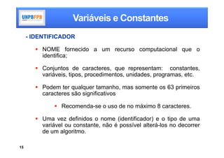 Variáveis e Constantes
     - IDENTIFICADOR

        NOME fornecido a um recurso computacional que o
         identifica;

        Conjuntos de caracteres, que representam: constantes,
         variáveis, tipos, procedimentos, unidades, programas, etc.

        Podem ter qualquer tamanho, mas somente os 63 primeiros
         caracteres são significativos

               Recomenda-se o uso de no máximo 8 caracteres.

        Uma vez definidos o nome (identificador) e o tipo de uma
         variável ou constante, não é possível alterá-los no decorrer
         de um algoritmo.

15
 