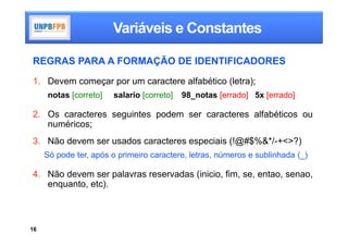Variáveis e Constantes

REGRAS PARA A FORMAÇÃO DE IDENTIFICADORES

1. Devem começar por um caractere alfabético (letra);
     notas [correto]   salario [correto]   98_notas [errado] 5x [errado]

2. Os caracteres seguintes podem ser caracteres alfabéticos ou
   numéricos;
3. Não devem ser usados caracteres especiais (!@#$%&*/-+<>?)
     Só pode ter, após o primeiro caractere, letras, números e sublinhada (_)

4. Não devem ser palavras reservadas (inicio, fim, se, entao, senao,
   enquanto, etc).



16
 